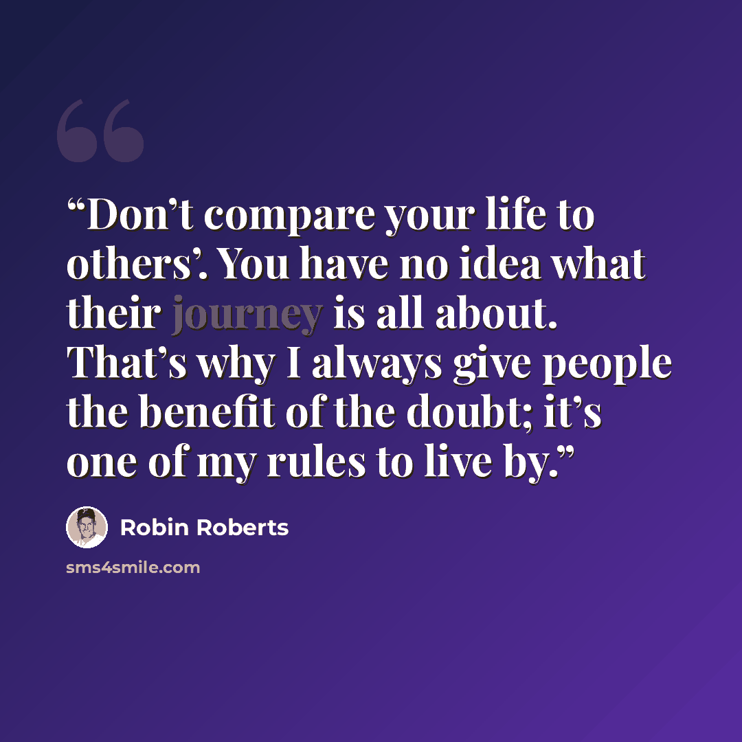 “Don’t compare your life to others’. You have no idea what their journey is all about. That’s why I always give people the benefit of the doubt; it’s one of my rules to live by.” quote by Robin Roberts