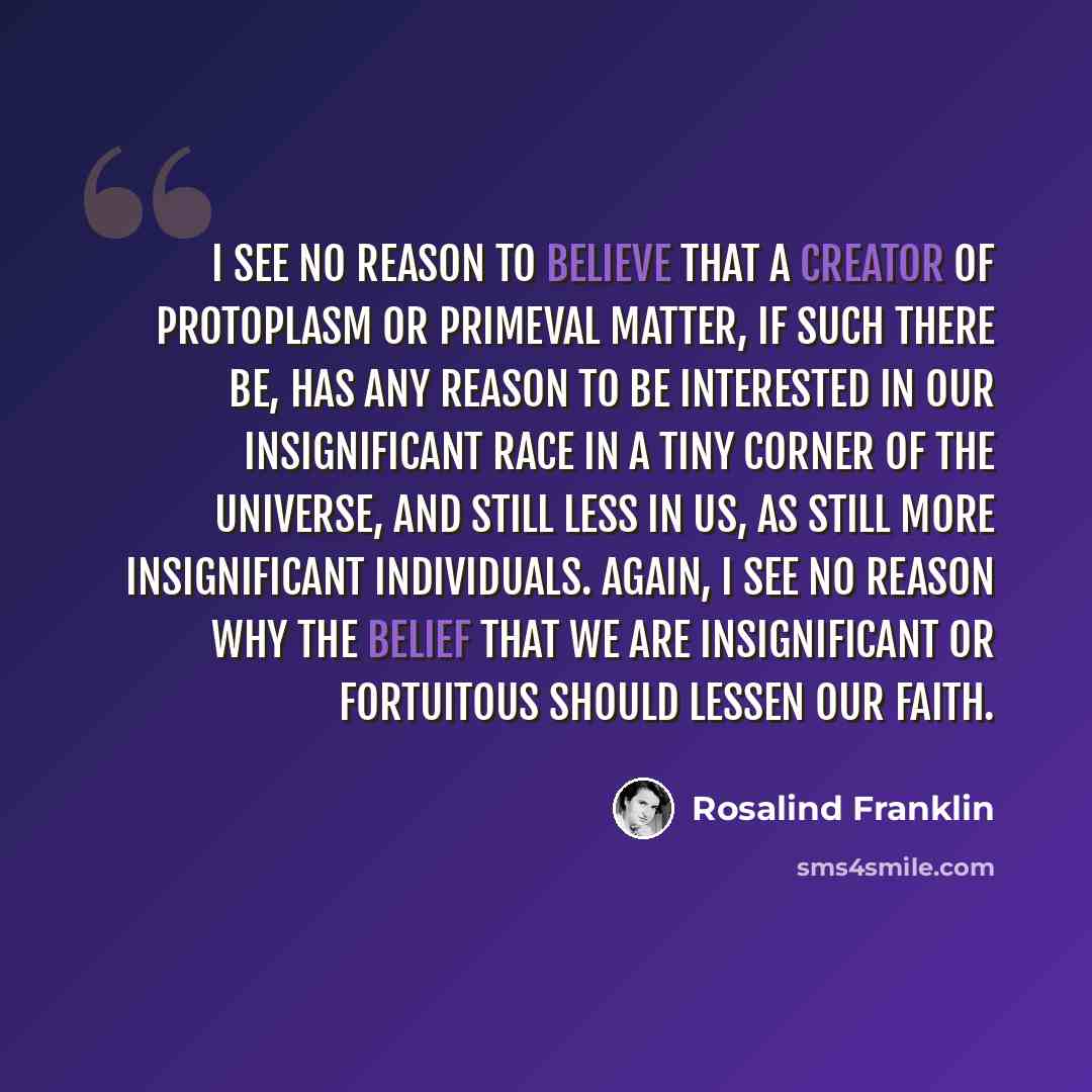 “I see no reason to believe that a creator of protoplasm or primeval matter, if such there be, has any reason to be interested in our insignificant race in a tiny corner of the universe, and still less in us, as still more insignificant individuals. Again, I see no reason why the belief that we are…” quote by Rosalind Franklin
