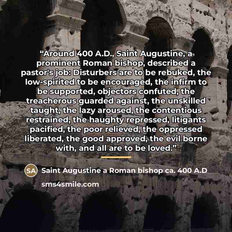 “Around 400 A.D., Saint Augustine, a prominent Roman bishop, described a pastor's job: Disturbers are to be rebuked, the low-spirited to be encouraged, the infirm to be supported, objectors confuted, the treacherous guarded against, the unskilled taught, the lazy aroused, the contentious…” quote by Saint Augustine a Roman bishop ca. 400 A.D
