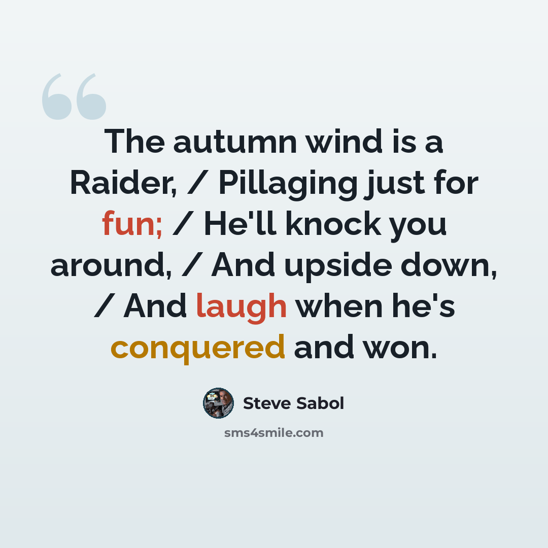 “The autumn wind is a Raider, / Pillaging just for fun; / He'll knock you around, / And upside down, / And laugh when he's conquered and won.” quote by Steve Sabol