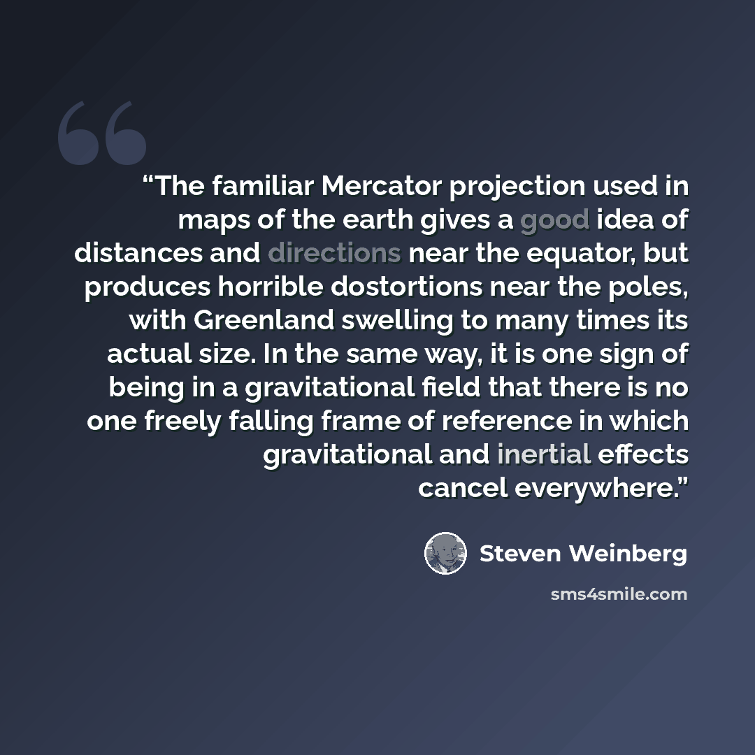 “The familiar Mercator projection used in maps of the earth gives a good idea of distances and directions near the equator, but produces horrible dostortions near the poles, with Greenland swelling to many times its actual size. In the same way, it is one sign of being in a gravitational field that…” quote by Steven Weinberg