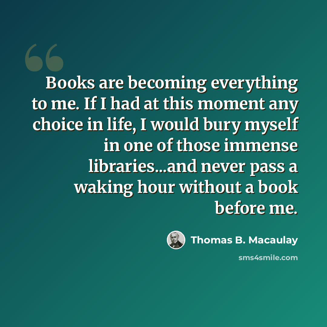 “Books are becoming everything to me. If I had at this moment any choice in life, I would bury myself in one of those immense libraries...and never pass a waking hour without a book before me.” quote by Thomas B. Macaulay