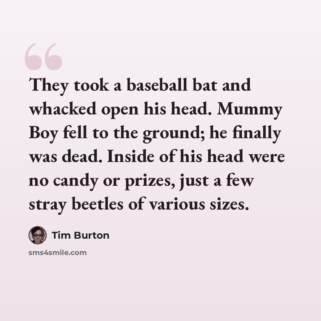 “They took a baseball bat and whacked open his head. Mummy Boy fell to the ground; he finally was dead. Inside of his head were no candy or prizes, just a few stray beetles of various sizes.” quote by Tim Burton
