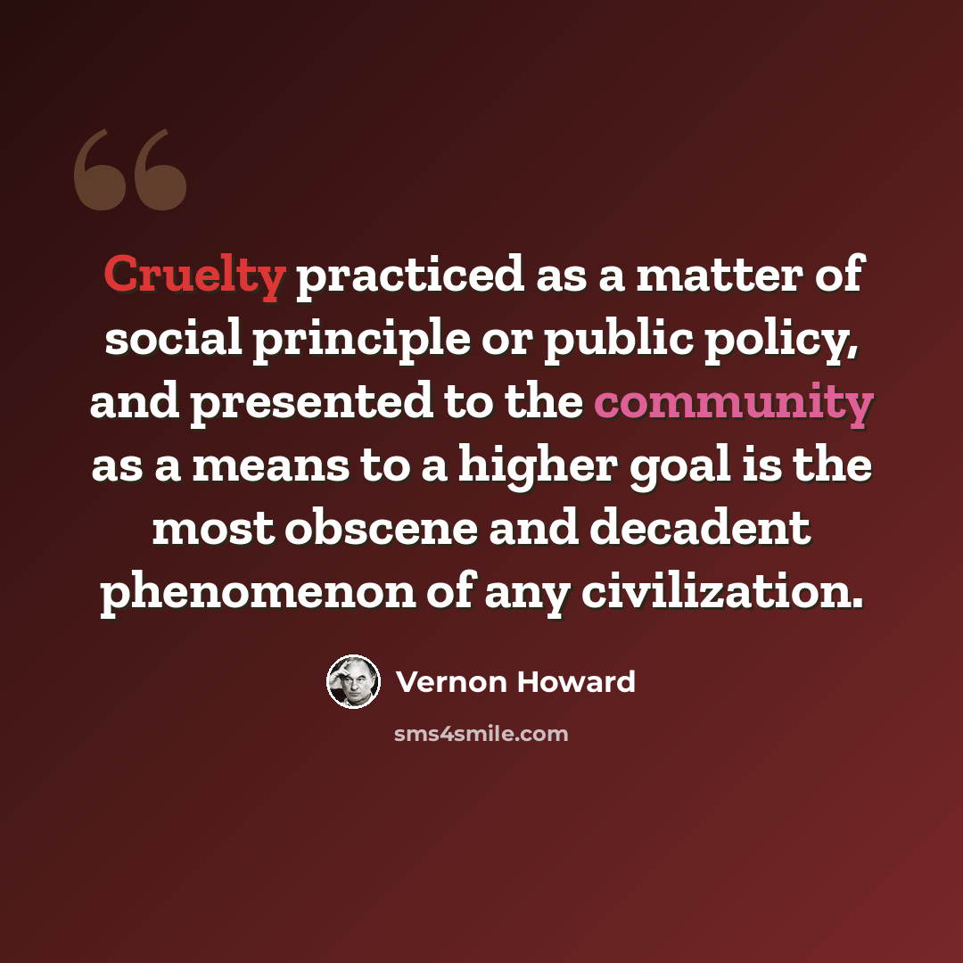 “Cruelty practiced as a matter of social principle or public policy, and presented to the community as a means to a higher goal is the most obscene and decadent phenomenon of any civilization.” quote by Vernon Howard