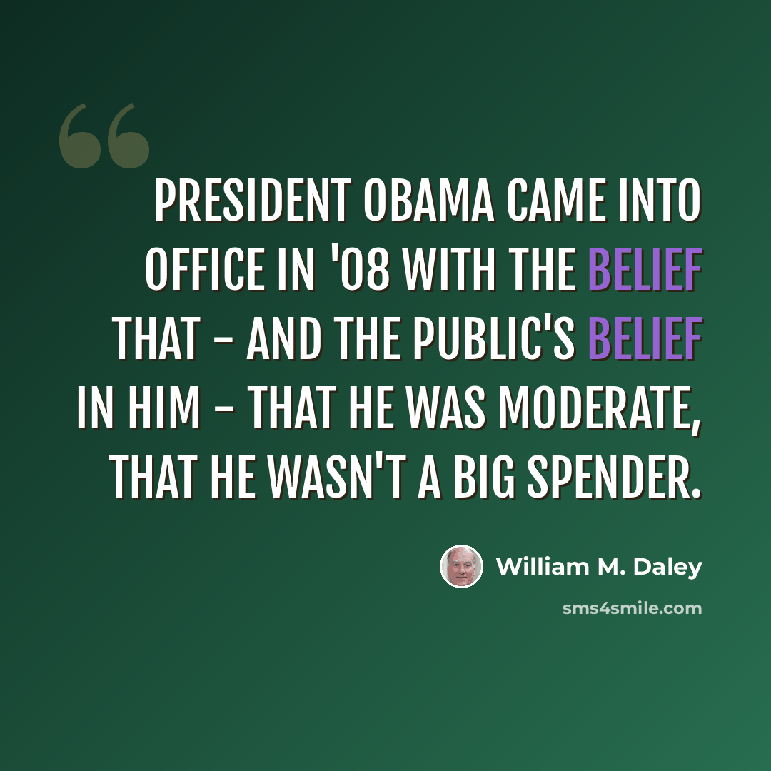 “President Obama came into office in '08 with the belief that - and the public's belief in him - that he was moderate, that he wasn't a big spender.” quote by William M. Daley