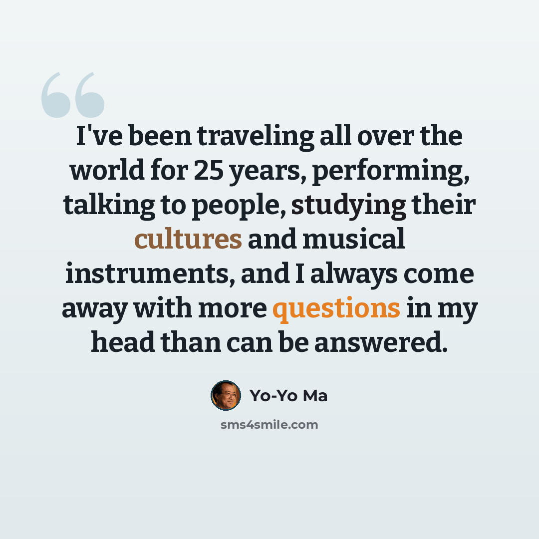 “I've been traveling all over the world for 25 years, performing, talking to people, studying their cultures and musical instruments, and I always come away with more questions in my head than can be answered.” quote by Yo-Yo Ma