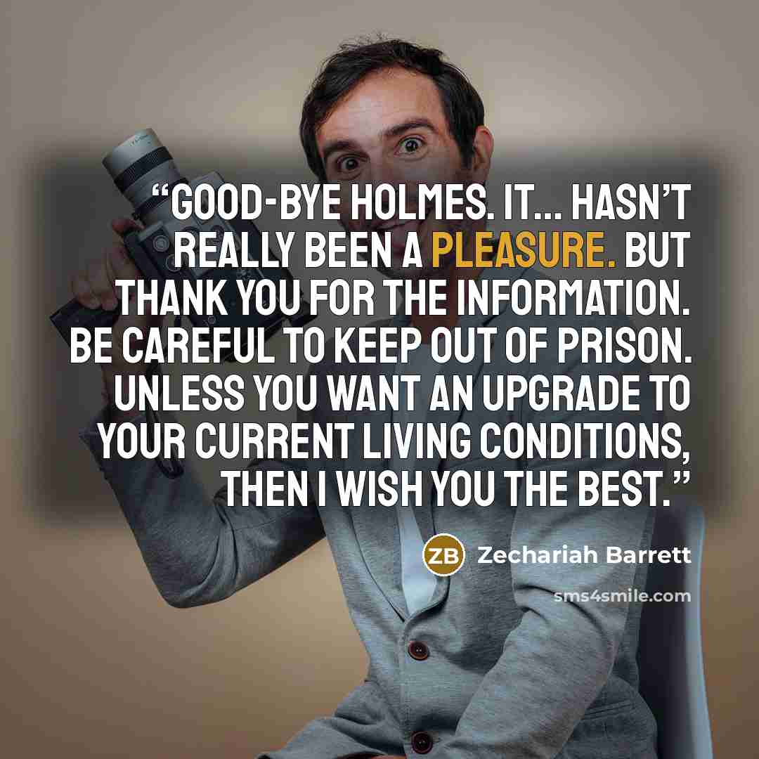 “Good-bye Holmes. It… hasn’t really been a pleasure. But thank you for the information. Be careful to keep out of prison. Unless you want an upgrade to your current living conditions, then I wish you the best.” quote by Zechariah Barrett