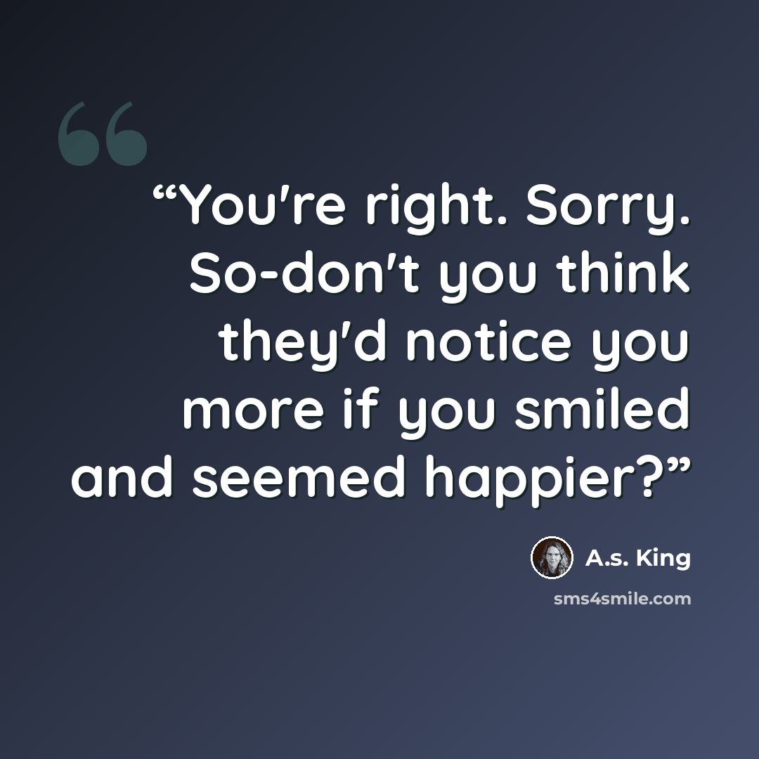 “You're right. Sorry. So-don't you think they'd notice you more if you smiled and seemed happier?” quote by A.S. King