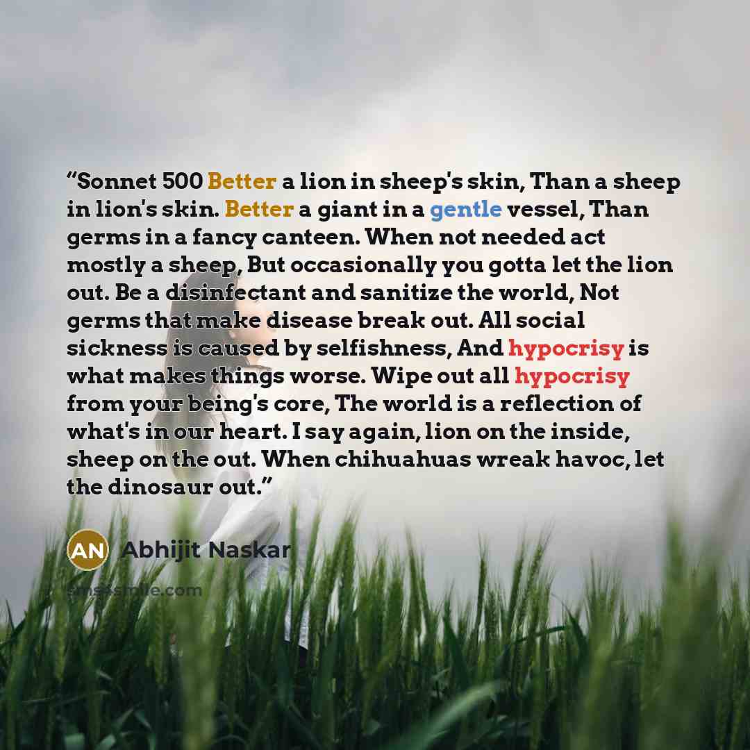 “Sonnet 500 Better a lion in sheep's skin, Than a sheep in lion's skin. Better a giant in a gentle vessel, Than germs in a fancy canteen. When not needed act mostly a sheep, But occasionally you gotta let the lion out. Be a disinfectant and sanitize the world, Not germs that make disease break out…” quote by Abhijit Naskar