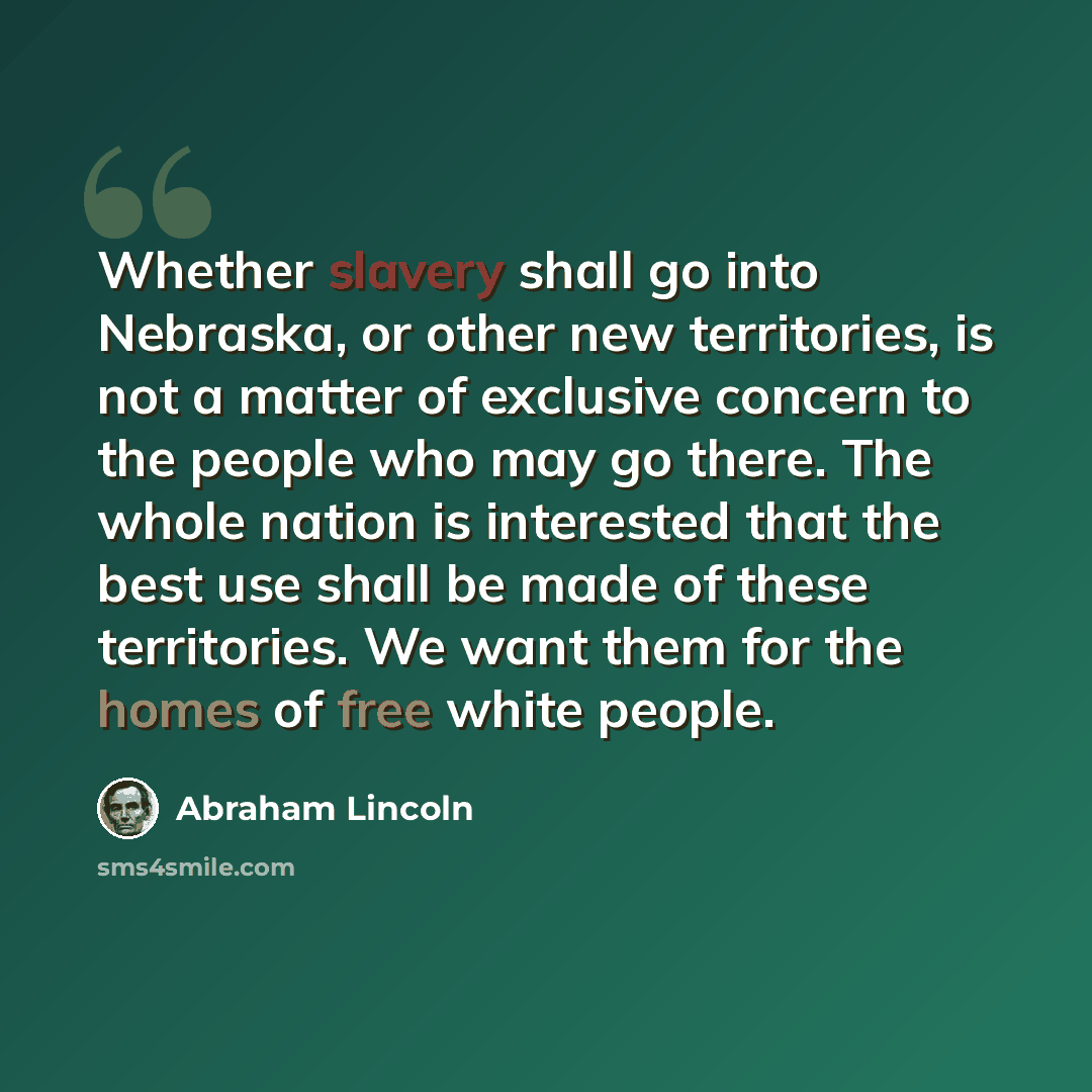“Whether slavery shall go into Nebraska, or other new territories, is not a matter of exclusive concern to the people who may go there. The whole nation is interested that the best use shall be made of these territories. We want them for the homes of free white people.” quote by Abraham Lincoln