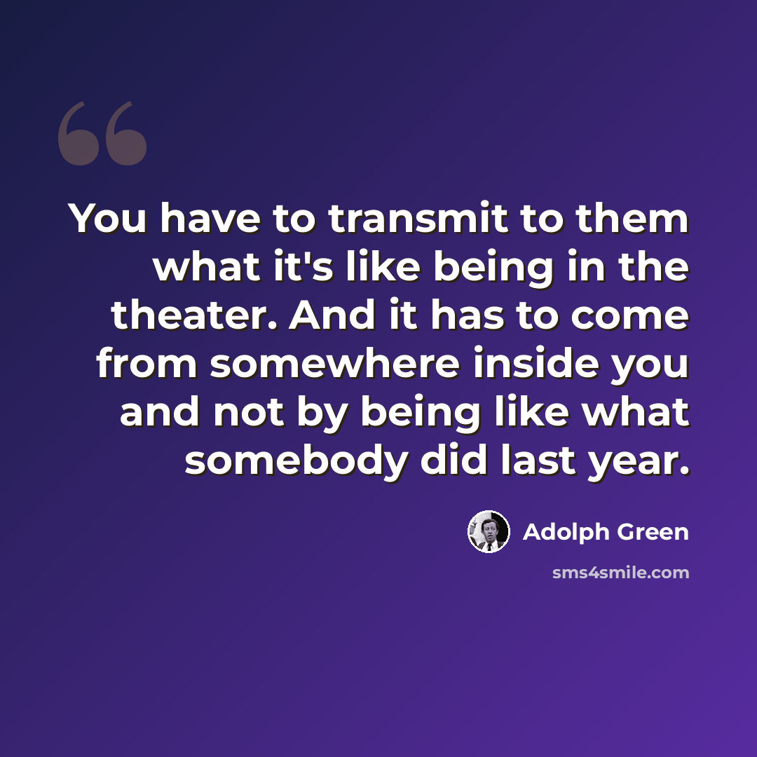 “You have to transmit to them what it's like being in the theater. And it has to come from somewhere inside you and not by being like what somebody did last year.” quote by Adolph Green