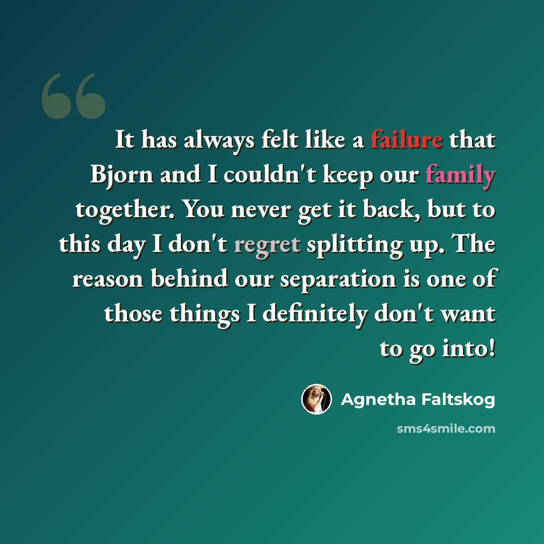 “It has always felt like a failure that Bjorn and I couldn't keep our family together. You never get it back, but to this day I don't regret splitting up. The reason behind our separation is one of those things I definitely don't want to go into!” quote by Agnetha Faltskog