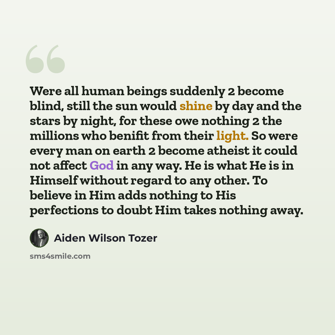 “Were all human beings suddenly 2 become blind, still the sun would shine by day and the stars by night, for these owe nothing 2 the millions who benifit from their light. So were every man on earth 2 become atheist it could not affect God in any way. He is what He is in Himself without regard to…” quote by Aiden Wilson Tozer
