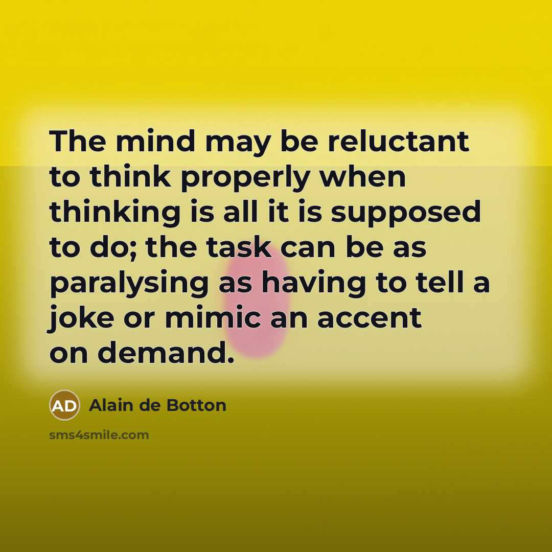 “The mind may be reluctant to think properly when thinking is all it is supposed to do; the task can be as paralysing as having to tell a joke or mimic an accent on demand.” quote by Alain de Botton
