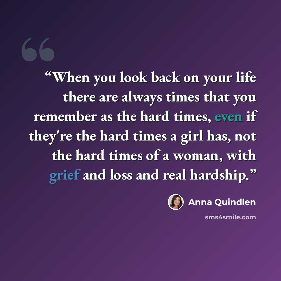 “When you look back on your life there are always times that you remember as the hard times, even if they're the hard times a girl has, not the hard times of a woman, with grief and loss and real hardship.” quote by Anna Quindlen
