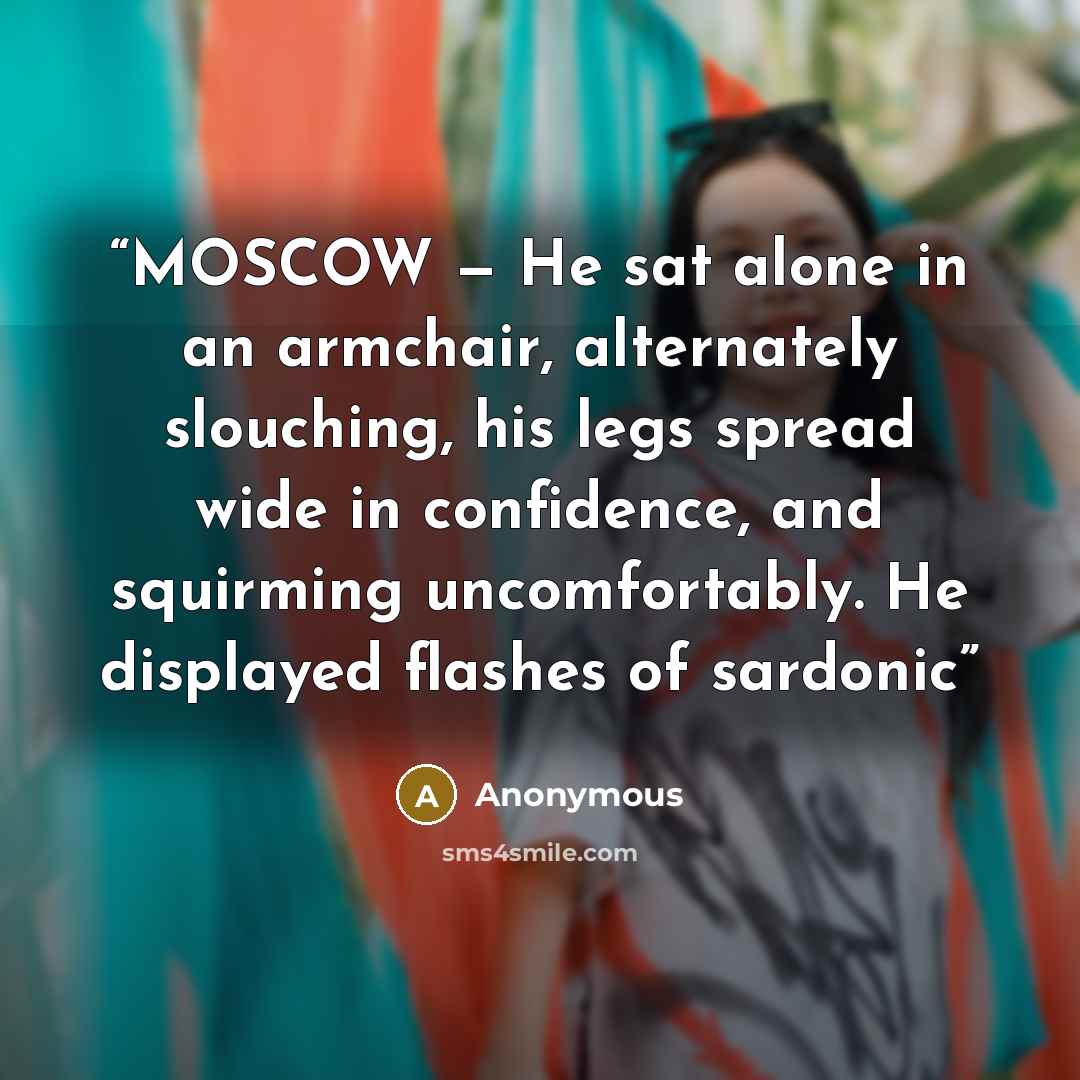 “MOSCOW — He sat alone in an armchair, alternately slouching, his legs spread wide in confidence, and squirming uncomfortably. He displayed flashes of sardonic” quote by Anonymous