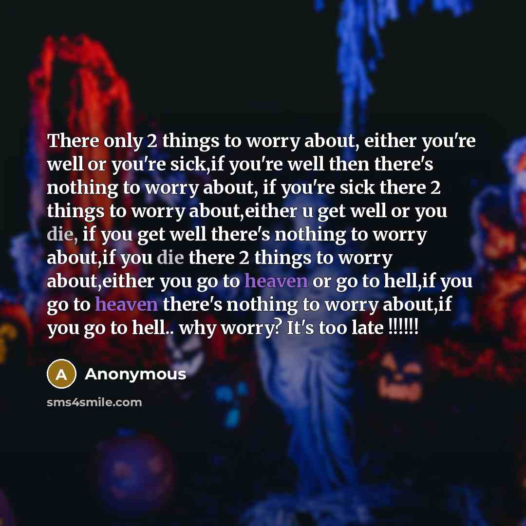 “There only 2 things to worry about, either you're well or you're sick,if you're well then there's nothing to worry about, if you're sick there 2 things to worry about,either u get well or you die, if you get well there's nothing to worry about,if you die there 2 things to worry about,either you go…” quote by Anonymous