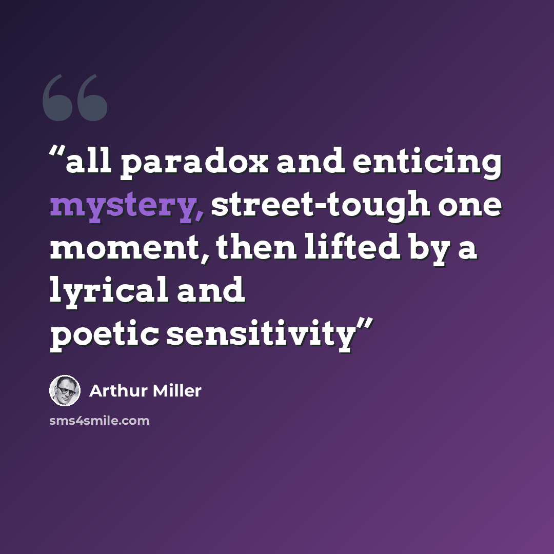“all paradox and enticing mystery, street-tough one moment, then lifted by a lyrical and poetic sensitivity” quote by Arthur Miller