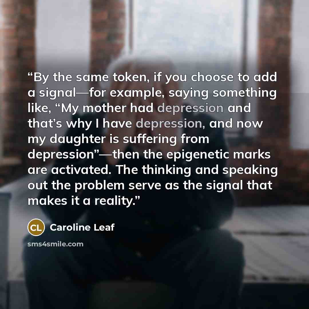 “By the same token, if you choose to add a signal—for example, saying something like, “My mother had depression and that’s why I have depression, and now my daughter is suffering from depression”—then the epigenetic marks are activated. The thinking and speaking out the problem serve as the signal…” quote by Caroline Leaf