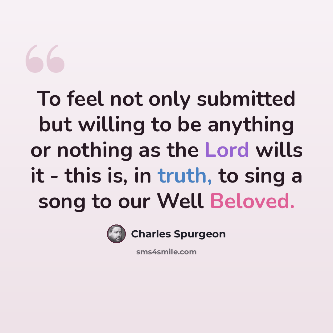 “To feel not only submitted but willing to be anything or nothing as the Lord wills it - this is, in truth, to sing a song to our Well Beloved.” quote by Charles Spurgeon