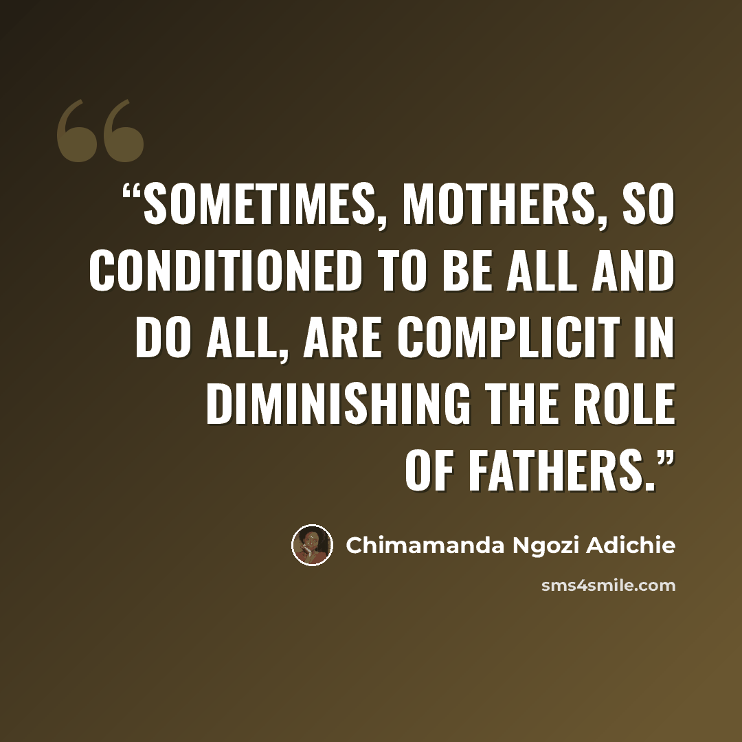 “Sometimes, mothers, so conditioned to be all and do all, are complicit in diminishing the role of fathers.” quote by Chimamanda Ngozi Adichie