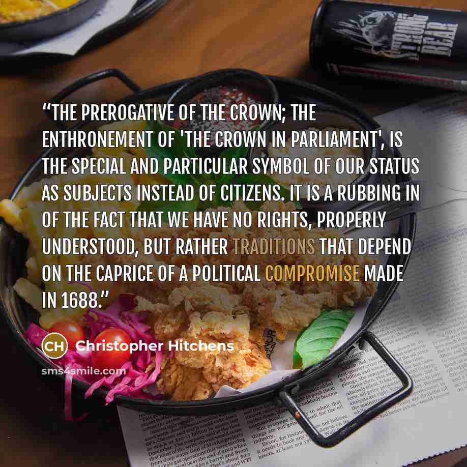 “The prerogative of the Crown; the enthronement of 'The Crown in Parliament', is the special and particular symbol of our status as subjects instead of citizens. It is a rubbing in of the fact that we have no rights, properly understood, but rather traditions that depend on the caprice of a…” quote by Christopher Hitchens