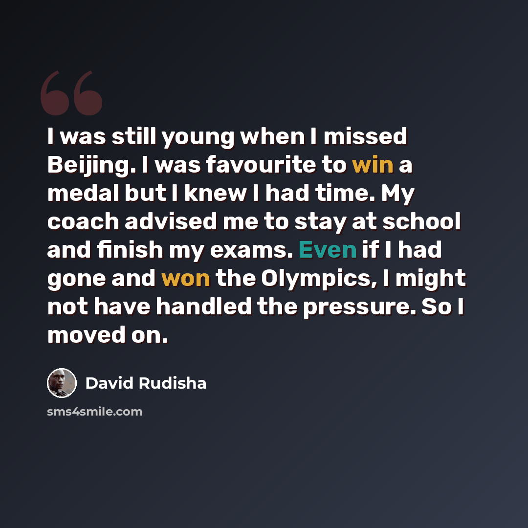 “I was still young when I missed Beijing. I was favourite to win a medal but I knew I had time. My coach advised me to stay at school and finish my exams. Even if I had gone and won the Olympics, I might not have handled the pressure. So I moved on.” quote by David Rudisha