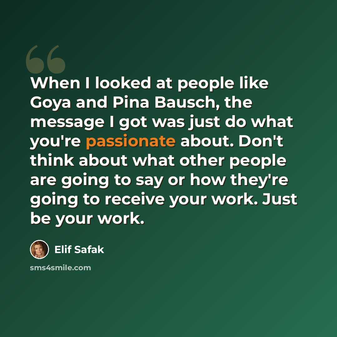 “When I looked at people like Goya and Pina Bausch, the message I got was just do what you're passionate about. Don't think about what other people are going to say or how they're going to receive your work. Just be your work.” quote by Elif Safak