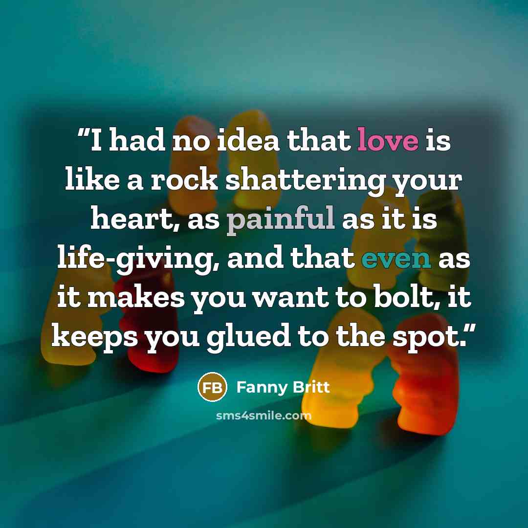 “I had no idea that love is like a rock shattering your heart, as painful as it is life-giving, and that even as it makes you want to bolt, it keeps you glued to the spot.” quote by Fanny Britt