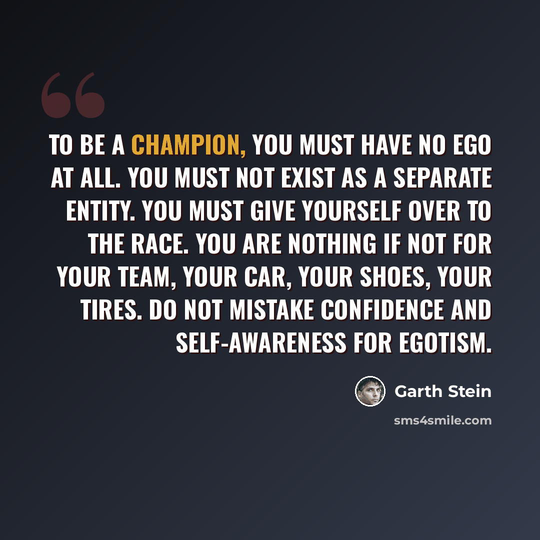 “To be a champion, you must have no ego at all. You must not exist as a separate entity. You must give yourself over to the race. You are nothing if not for your team, your car, your shoes, your tires. Do not mistake confidence and self-awareness for egotism.” quote by Garth Stein
