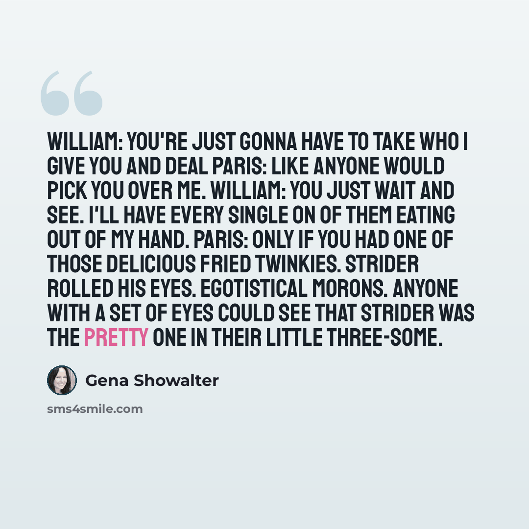 “William: You're just gonna have to take who I give you and deal Paris: Like anyone would pick you over me. William: You just wait and see. I'll have every single on of them eating out of my hand. Paris: Only if you had one of those delicious fried Twinkies. Strider rolled his eyes. Egotistical…” quote by Gena Showalter