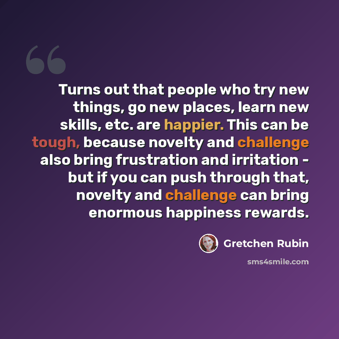 “Turns out that people who try new things, go new places, learn new skills, etc. are happier. This can be tough, because novelty and challenge also bring frustration and irritation - but if you can push through that, novelty and challenge can bring enormous happiness rewards.” quote by Gretchen Rubin
