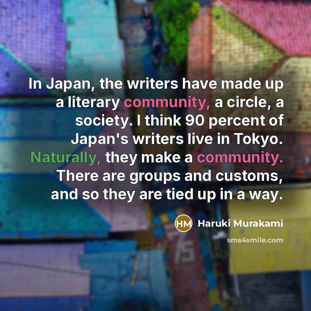 “In Japan, the writers have made up a literary community, a circle, a society. I think 90 percent of Japan's writers live in Tokyo. Naturally, they make a community. There are groups and customs, and so they are tied up in a way.” quote by Haruki Murakami