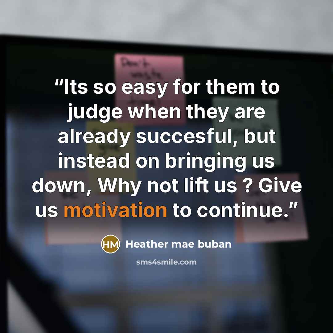 “Its so easy for them to judge when they are already succesful, but instead on bringing us down, Why not lift us ? Give us motivation to continue.” quote by Heather mae buban
