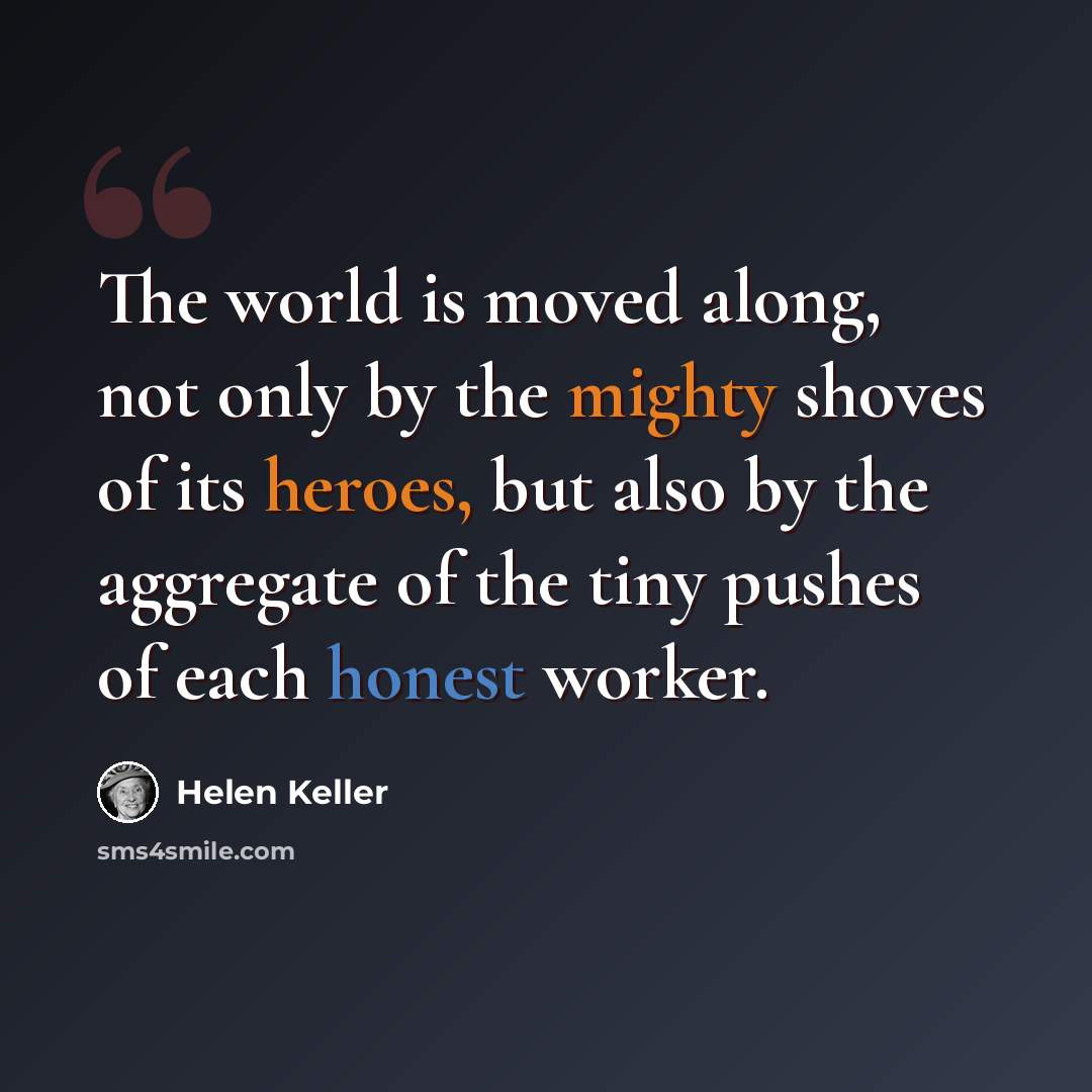 “The world is moved along, not only by the mighty shoves of its heroes, but also by the aggregate of the tiny pushes of each honest worker.” quote by Helen Keller
