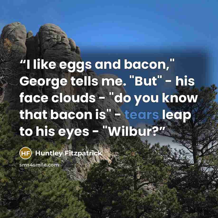 “I like eggs and bacon," George tells me. "But" - his face clouds - "do you know that bacon is" - tears leap to his eyes - "Wilbur?” quote by Huntley Fitzpatrick