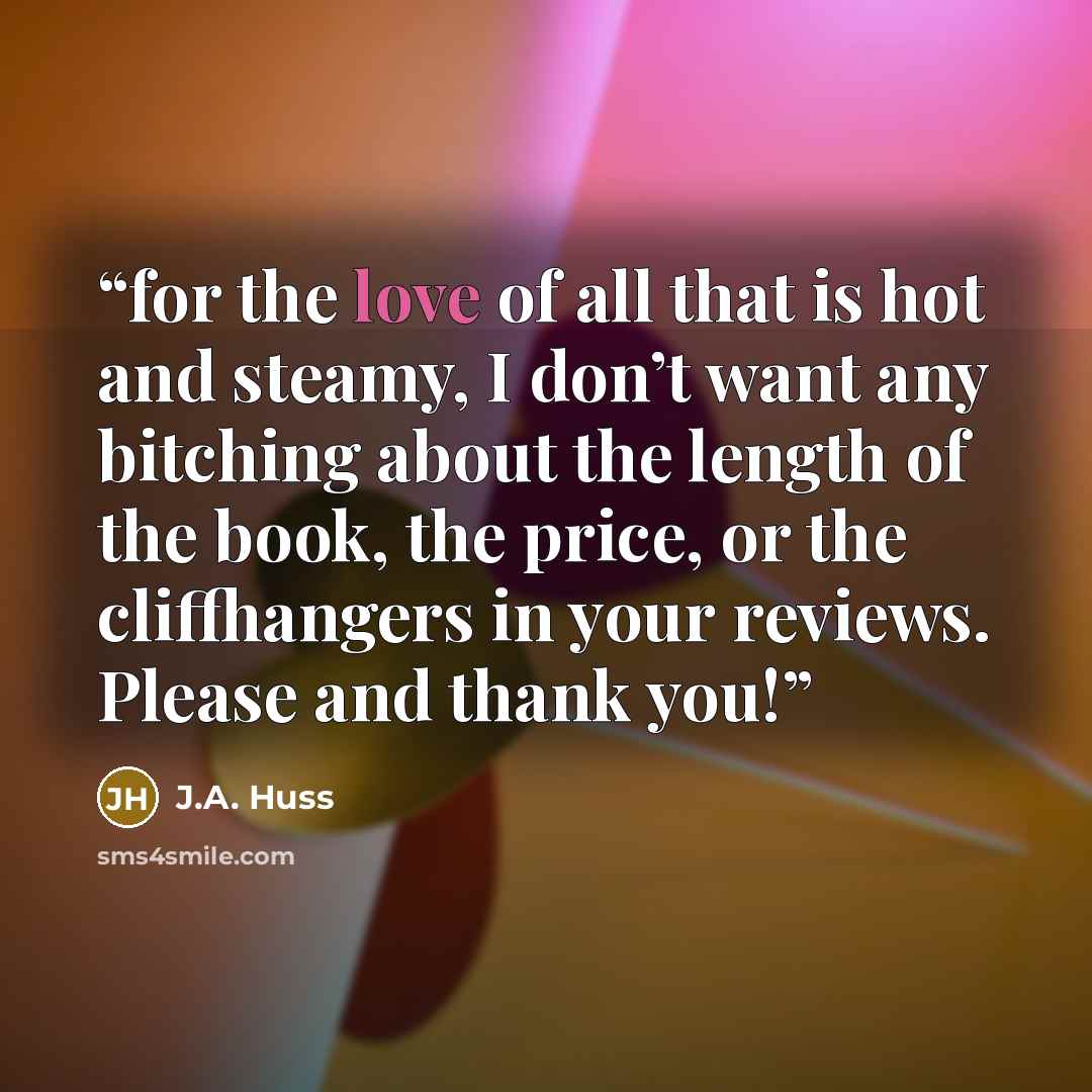 “for the love of all that is hot and steamy, I don’t want any bitching about the length of the book, the price, or the cliffhangers in your reviews. Please and thank you!” quote by J.A. Huss
