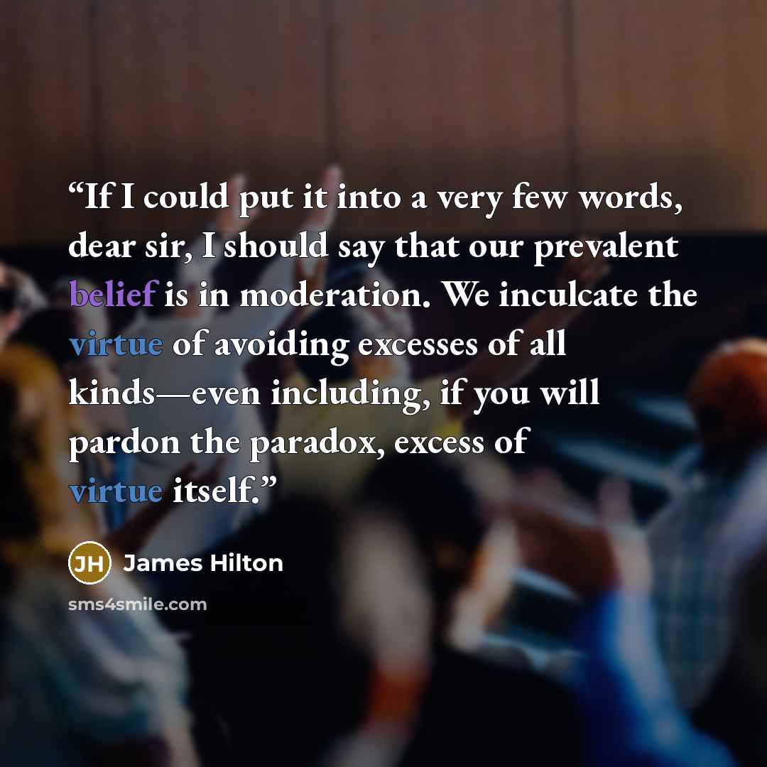 “If I could put it into a very few words, dear sir, I should say that our prevalent belief is in moderation. We inculcate the virtue of avoiding excesses of all kinds—even including, if you will pardon the paradox, excess of virtue itself.” quote by James Hilton