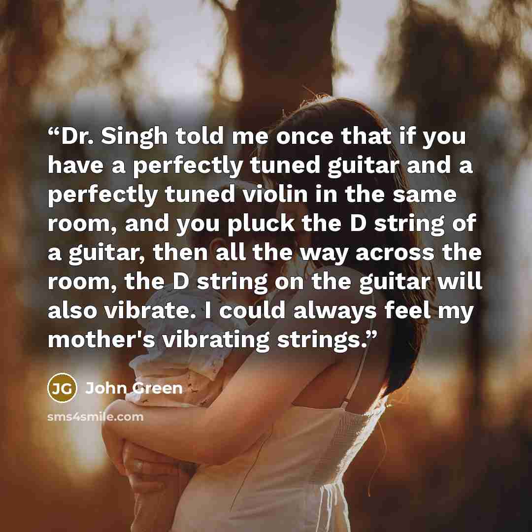 “Dr. Singh told me once that if you have a perfectly tuned guitar and a perfectly tuned violin in the same room, and you pluck the D string of a guitar, then all the way across the room, the D string on the guitar will also vibrate. I could always feel my mother's vibrating strings.” quote by John Green