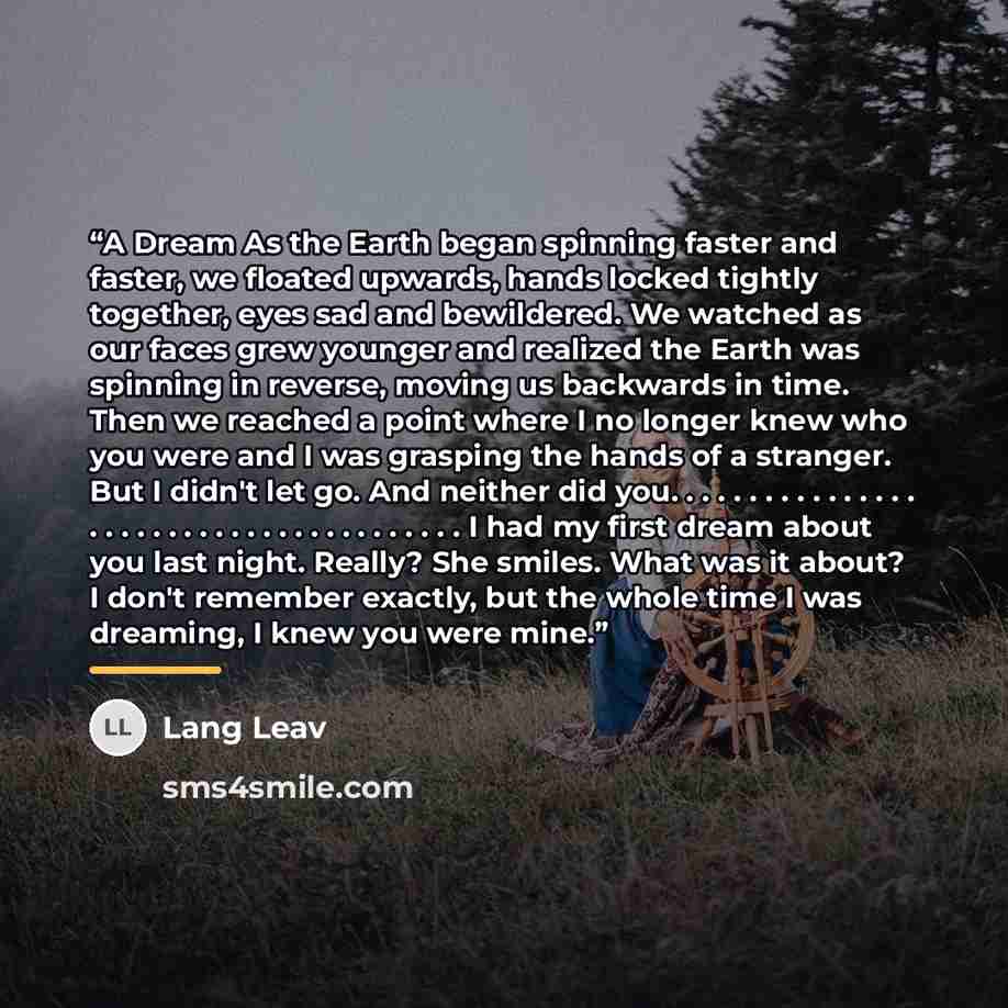 “A Dream As the Earth began spinning faster and faster, we floated upwards, hands locked tightly together, eyes sad and bewildered. We watched as our faces grew younger and realized the Earth was spinning in reverse, moving us backwards in time. Then we reached a point where I no longer knew who…” quote by Lang Leav