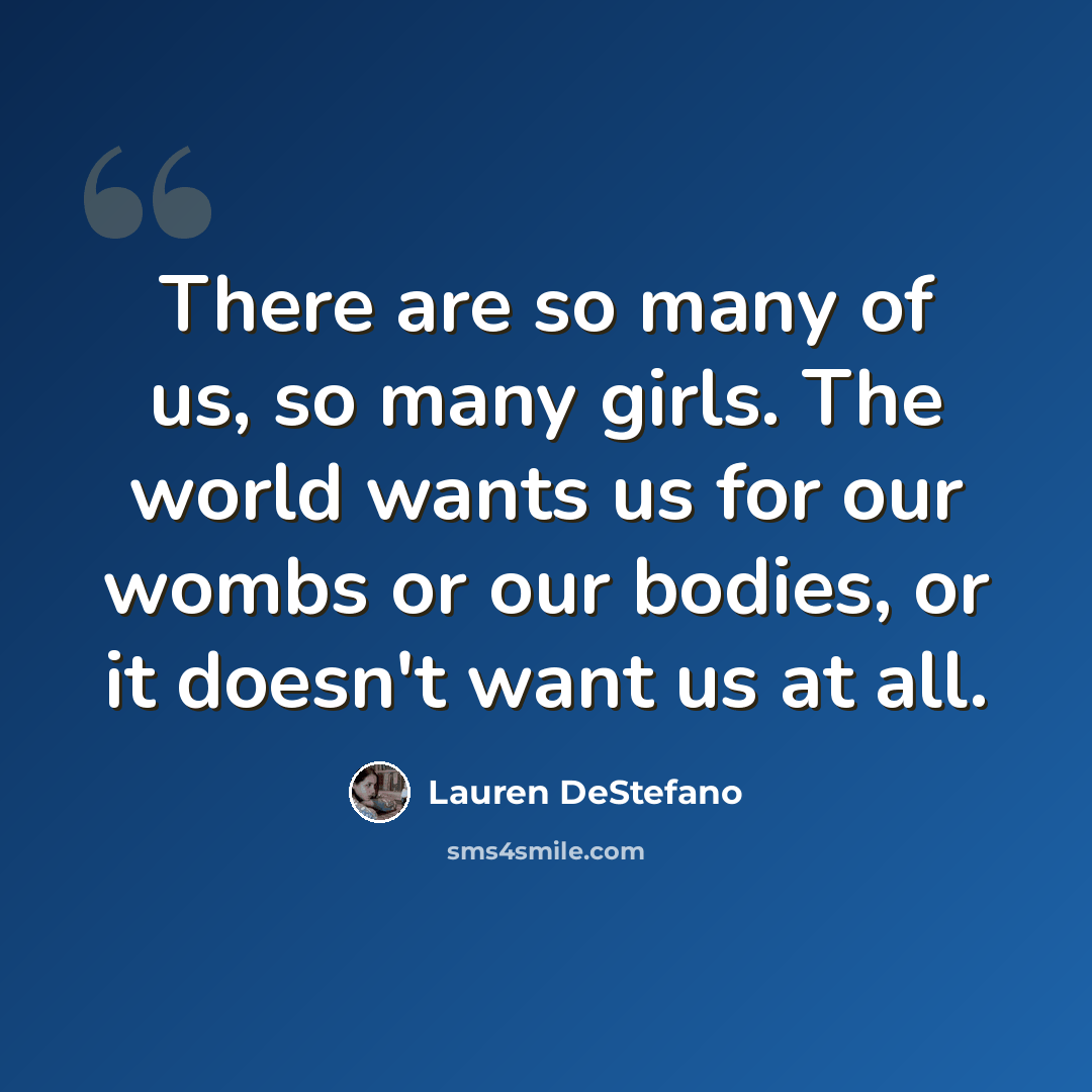 “There are so many of us, so many girls. The world wants us for our wombs or our bodies, or it doesn't want us at all.” quote by Lauren DeStefano