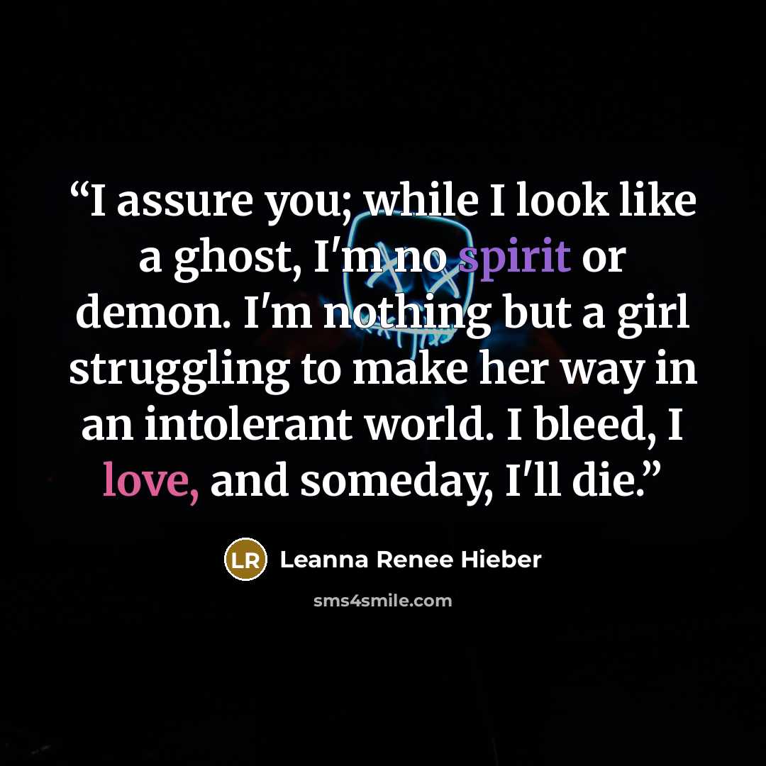 “I assure you; while I look like a ghost, I'm no spirit or demon. I'm nothing but a girl struggling to make her way in an intolerant world. I bleed, I love, and someday, I'll die.” quote by Leanna Renee Hieber