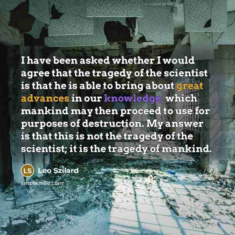 “I have been asked whether I would agree that the tragedy of the scientist is that he is able to bring about great advances in our knowledge, which mankind may then proceed to use for purposes of destruction. My answer is that this is not the tragedy of the scientist; it is the tragedy of mankind.” quote by Leo Szilard
