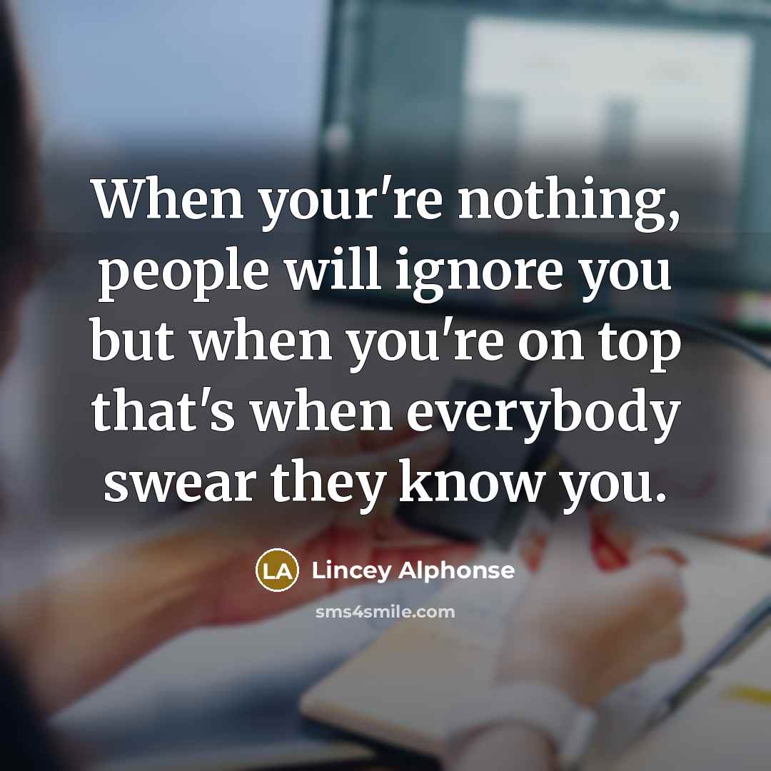 “When your're nothing, people will ignore you but when you're on top that's when everybody swear they know you.” quote by Lincey Alphonse