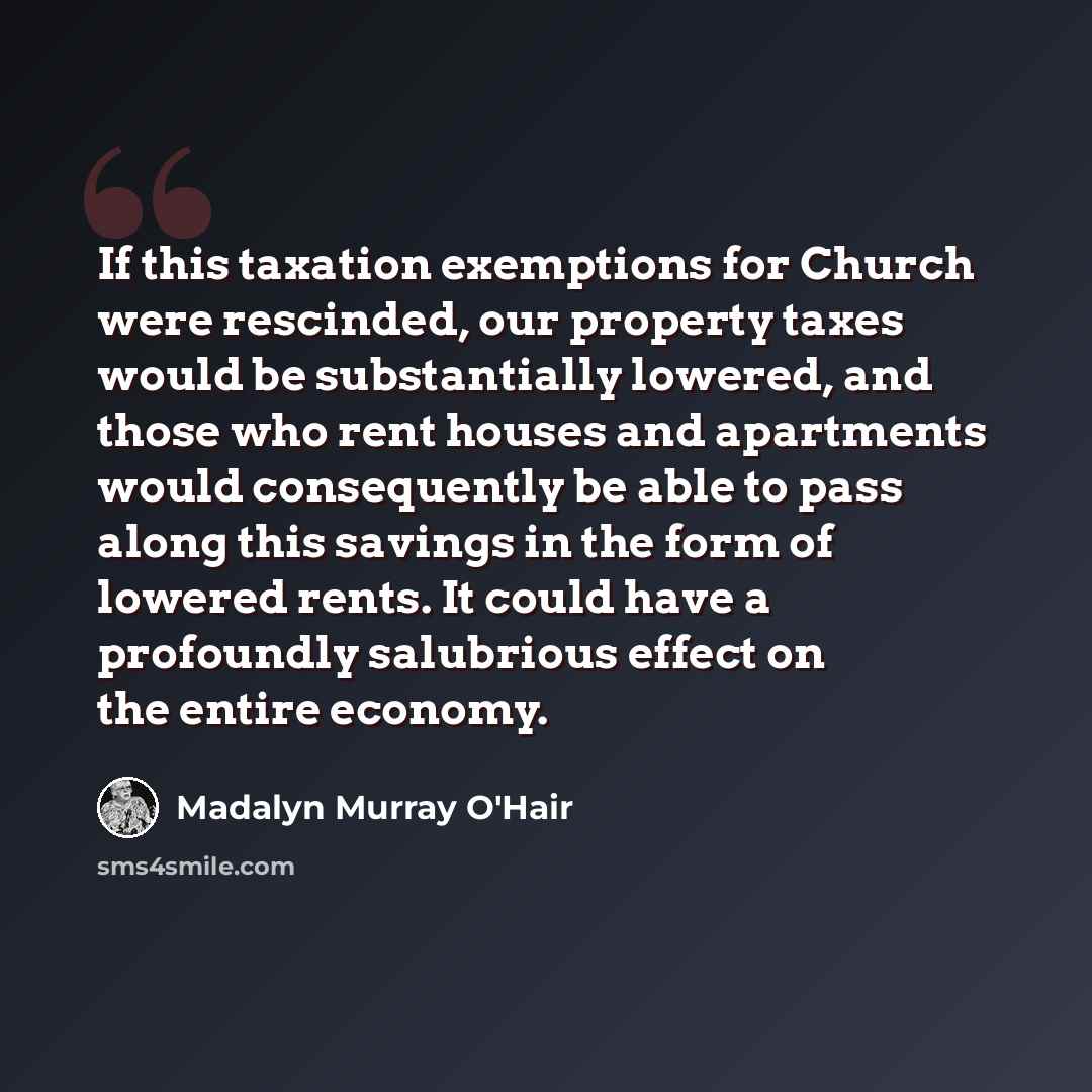 “If this taxation exemptions for Church were rescinded, our property taxes would be substantially lowered, and those who rent houses and apartments would consequently be able to pass along this savings in the form of lowered rents. It could have a profoundly salubrious effect on the entire economy.” quote by Madalyn Murray O'Hair