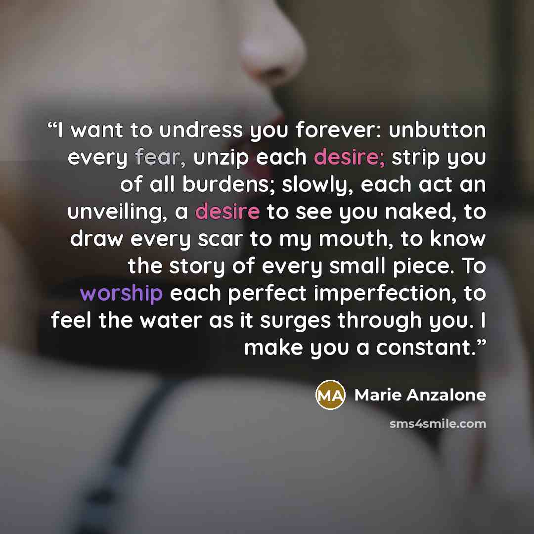 “I want to undress you forever: unbutton every fear, unzip each desire; strip you of all burdens; slowly, each act an unveiling, a desire to see you naked, to draw every scar to my mouth, to know the story of every small piece. To worship each perfect imperfection, to feel the water as it surges…” quote by Marie Anzalone