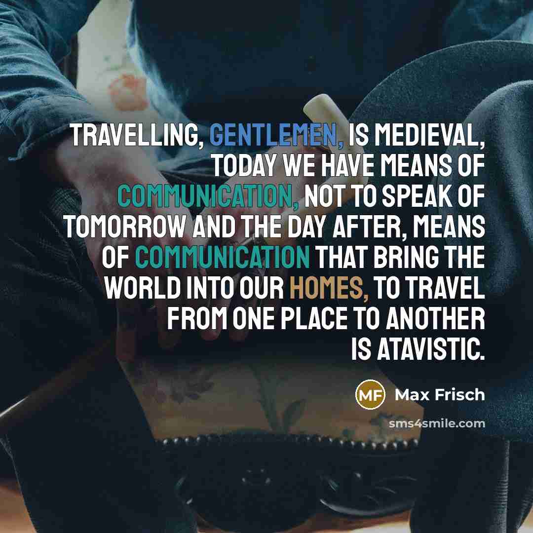 “Travelling, gentlemen, is medieval, today we have means of communication, not to speak of tomorrow and the day after, means of communication that bring the world into our homes, to travel from one place to another is atavistic.” quote by Max Frisch