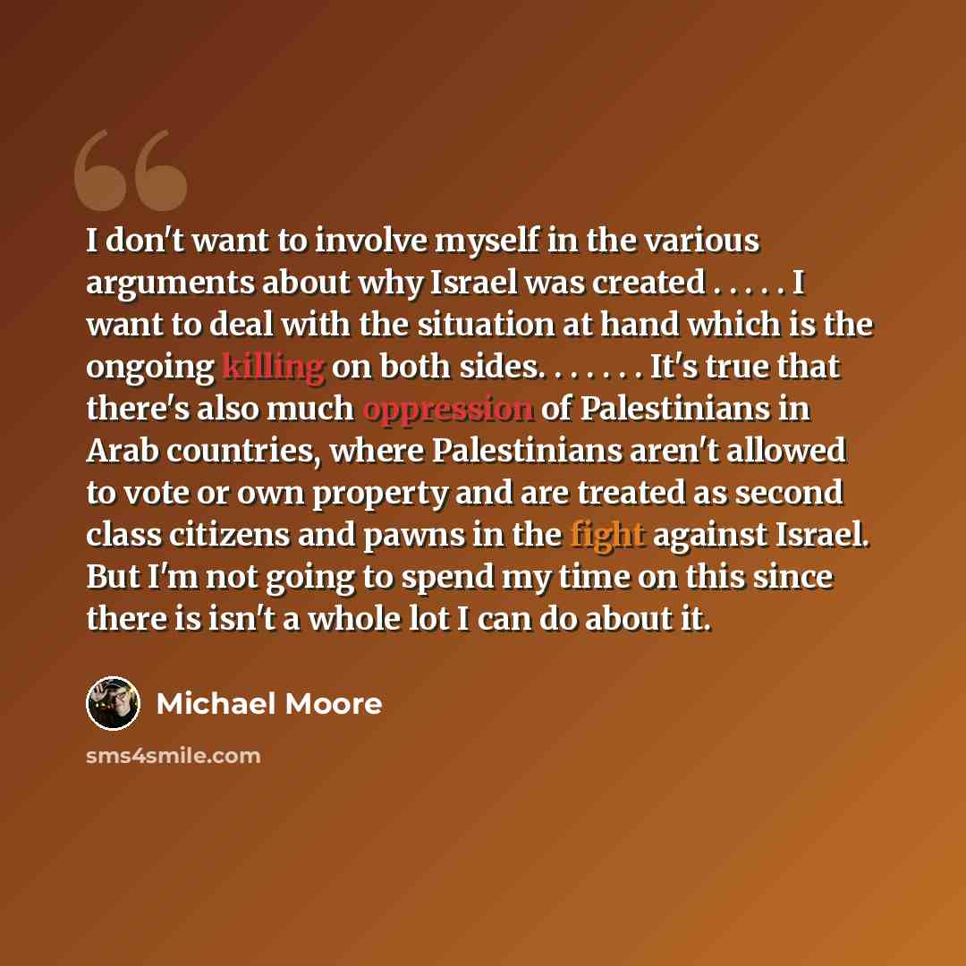 “I don't want to involve myself in the various arguments about why Israel was created . . . . . I want to deal with the situation at hand which is the ongoing killing on both sides. . . . . . . It's true that there's also much oppression of Palestinians in Arab countries, where Palestinians aren't…” quote by Michael Moore