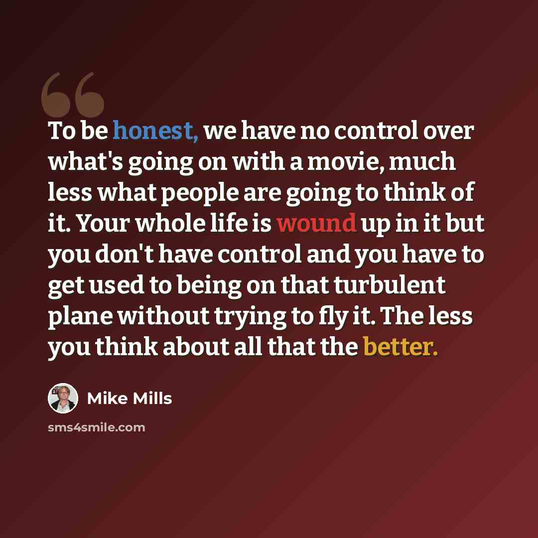 “To be honest, we have no control over what's going on with a movie, much less what people are going to think of it. Your whole life is wound up in it but you don't have control and you have to get used to being on that turbulent plane without trying to fly it. The less you think about all that the…” quote by Mike Mills
