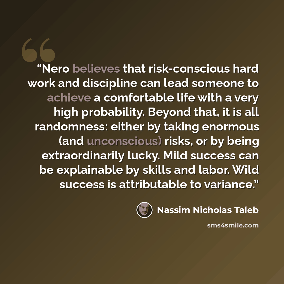 “Nero believes that risk-conscious hard work and discipline can lead someone to achieve a comfortable life with a very high probability. Beyond that, it is all randomness: either by taking enormous (and unconscious) risks, or by being extraordinarily lucky. Mild success can be explainable by skills…” quote by Nassim Nicholas Taleb